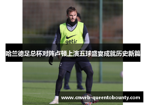 哈兰德足总杯对阵卢顿上演五球盛宴成就历史新篇