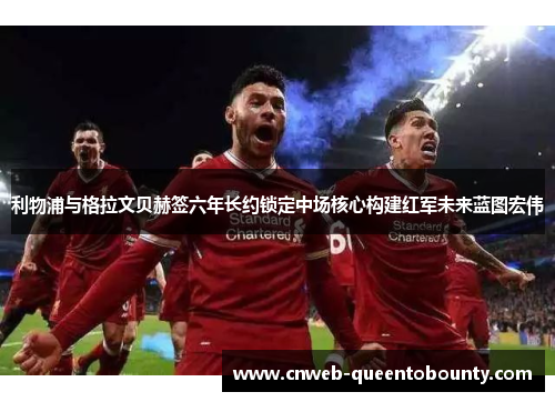 利物浦与格拉文贝赫签六年长约锁定中场核心构建红军未来蓝图宏伟